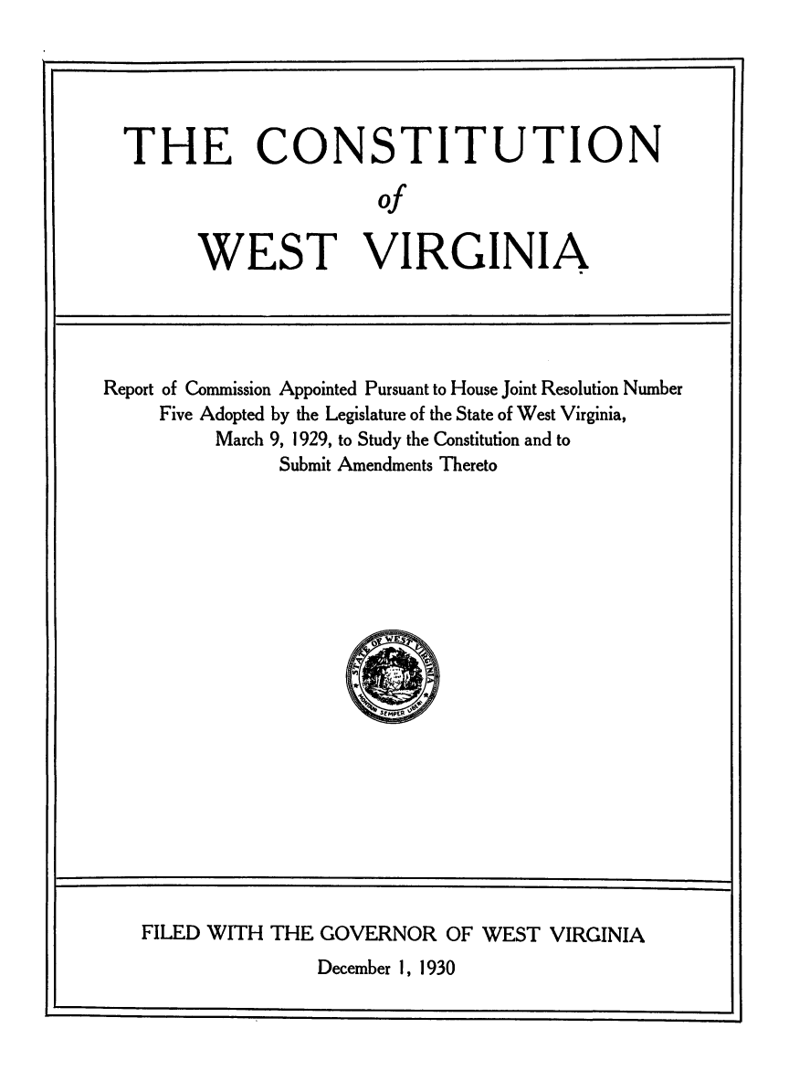 handle is hein.cow/cnstwv0001 and id is 1 raw text is: ---                                              I

THE CONSTITUTION
of
WEST VIRGINIA

Report of Commission Appointed Pursuant to House Joint Resolution Number
Five Adopted by the Legislature of the State of West Virginia,
March 9, 1929, to Study the Constitution and to
Submit Amendments Thereto

FILED WITH THE GOVERNOR OF WEST VIRGINIA
December 1, 1930


