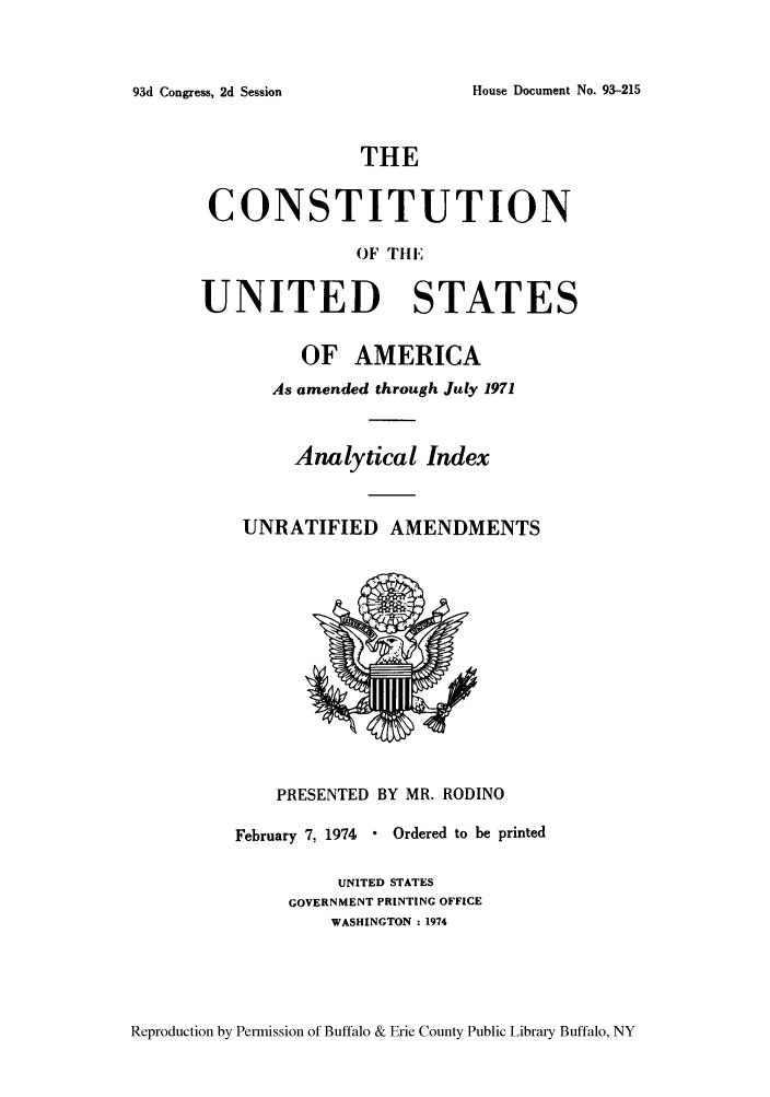 handle is hein.cow/cnunaaj0001 and id is 1 raw text is: House Document No. 93-215

THE
CONSTITUTION
OF tE
UNITED STATES

OF AMERICA
As amended through July 1971
Analytical Index
UNRATIFIED AMENDMENTS

PRESENTED BY MR. RODINO
February 7. 1974  Ordered to be printed
UNITED STATES
GOVERNMENT PRINTING OFFICE
WASHINGTON : 1974

Reproduction by Permission of Buffalo & Erie County Public Library Buffalo, NY

93d Congress, 2d Session


