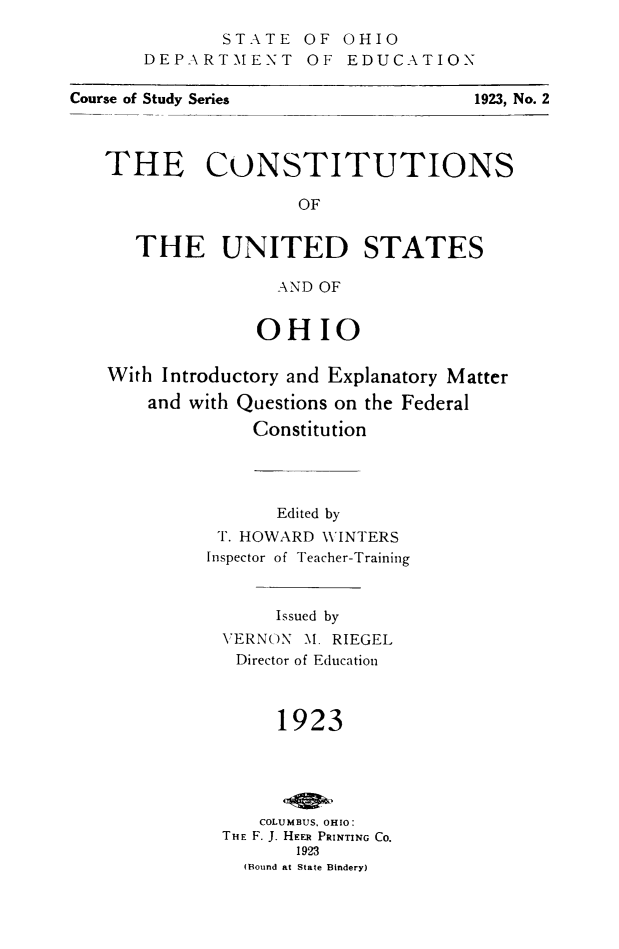 handle is hein.cow/cnusoh0001 and id is 1 raw text is: STATE OF OHIO
DEPART'MENT OF EDUCATION

THE CONSTITUTIONS
OF
THE UNITED STATES
AND OF
OHIO
With Introductory and Explanatory Matter
and with Questions on the Federal
Constitution
Edited by
T. HOWARD W\INTERS
Inspector of Teacher-Training

Issued by
VERNON M. RIEGEL
Director of Education
1923
COLUMBUS. OHIO:
THE F. J. HEFR PRINTING Co.
1923
(Bound at State Bindery)

Course of Study Series

1923, No. 2


