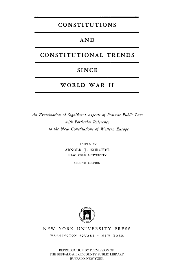 handle is hein.cow/coacotr0001 and id is 1 raw text is: 




CONSTITUTIONS


AND


CONSTITUTIONAL TRENDS


SINCE


WORLD WAR II


An Examination of Significant Aspects of Postwar Public Law
             with Particular Reference
       to the New Constitutions of Western Europe


                   EDITED BY
             ARNOLD J. ZURCHER
             NEW YORK UNIVERSITY


            SECOND EDITION












               V.1916,

NEW   YORK   UNIVERSITY PRESS
   WASHINGTON SQUARE - NEW YORK


      REPRODUCTION BY PERMISSION OF
   THE BUFFALO & ERIE COUNTY PUBLIC LIBRARY
           BUFFALO, NEW YORK


