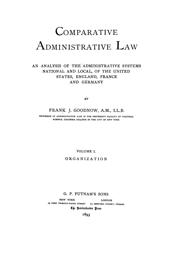 handle is hein.cow/coadmla0001 and id is 1 raw text is: COMPARATIVE
ADMINISTRATIVE LAW
AN ANALYSIS OF THE 'ADMINISTRATIVE SYSTEMS
NATIONAL AND LOCAL, OF THE UNITED
STATES, ENGLAND, FRANCE
AND GERMANY
BY
FRANK J. GOODNOW, A.M., LL.B.
PROFESSOR OF ADMINISTRATIVE LAW IN THE UNIVERSITY FACULTY OF POLITICAL
SCIENCE, COLUMBIA COLLEGE IN THE CITY OF NEW YORK
VOLUME I.
ORGANIZATION

G. P. PUTNAM'S SONS
NEW YORK                   LONDON
27 WEST TWENTY-THIRD STREET  24 BEDFORD STREET, STRAND
94c *niclrbac Pres9
1893



