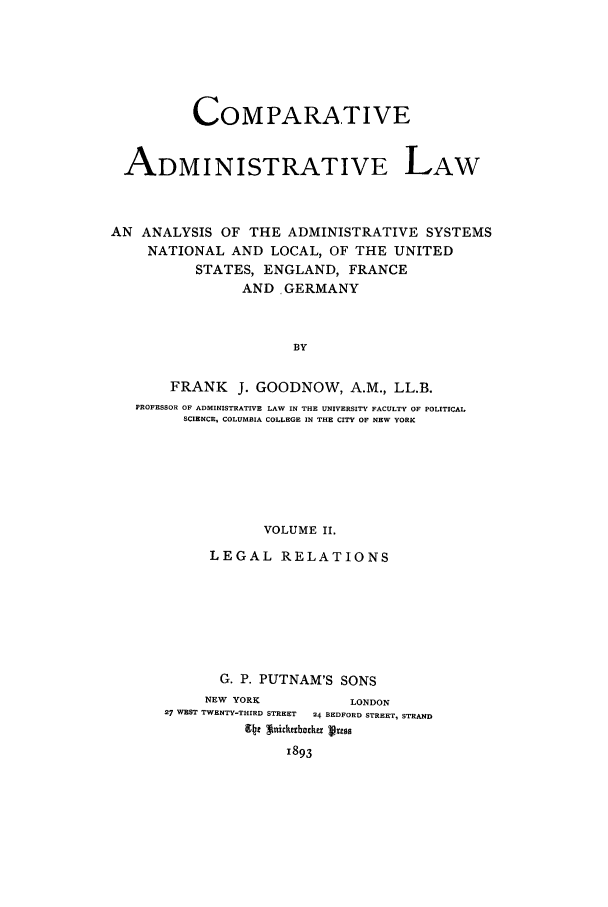 handle is hein.cow/coadmla0002 and id is 1 raw text is: COMPARATIVE
ADMINISTRATIVE LAW
AN ANALYSIS OF THE ADMINISTRATIVE SYSTEMS
NATIONAL AND LOCAL, OF THE UNITED
STATES, ENGLAND, FRANCE
AND, GERMANY
BY
FRANK J. GOODNOW, A.M., LL.B.
PROFESSOR OF ADMINISTRATIVE LAW IN THE UNIVERSITY FACULTY OF POLITICAL
SCIENCR, COLUMBIA COLLEGE IN THE CITY OF NEW YORK

VOLUME II.
LEGAL RELATIONS
G. P. PUTNAM'S SONS
NEW YORK                LONDON
27 WEST TWENTY-THIRD STREET  24 BEDFORD STREET, STRAND
941 *tic83bachs Vigg
1893


