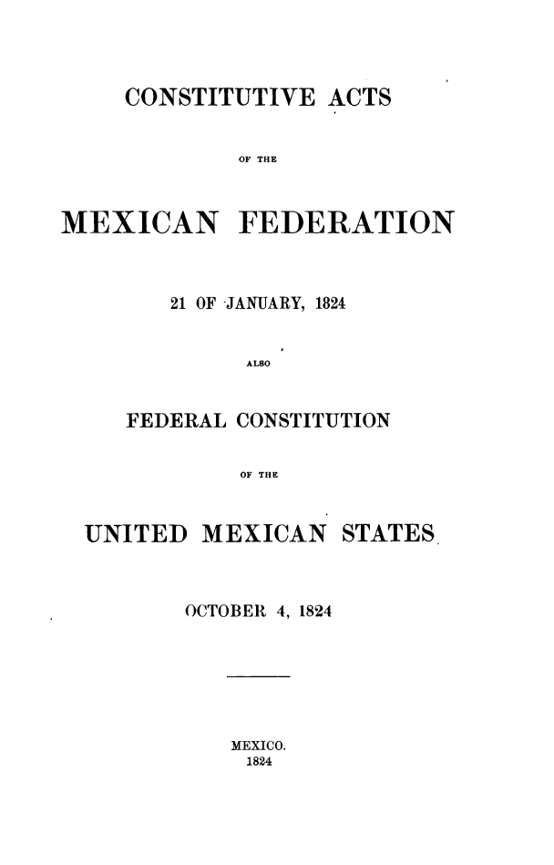 handle is hein.cow/coamxfed0001 and id is 1 raw text is: CONSTITUTIVE ACTS
OF THE
MEXICAN FEDERATION

21 OF -JANUARY, 1824
ALSO
FEDERAL CONSTITUTION
OF THE

UNITED

MEXICAN

STATES

OCTOBER 4, 1824

MEXICO.
1824


