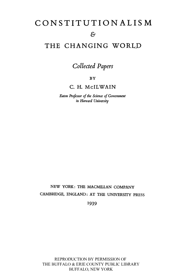 handle is hein.cow/coatchan0001 and id is 1 raw text is: CONSTITUTIONALISM
&
THE CHANGING WORLD

Collected Papers
BY
C. H. McILWAIN

Eaton Professor of the Science of Government
in Harvard University
NEW YORK: THE MACMILLAN COMPANY
CAMBRIDGE, ENGLAND: AT THE UNIVERSITY PRESS
'939
REPRODUCTION BY PERMISSION OF
THE BUFFALO & ERIE COUNTY PUBLIC LIBRARY
BUFFALO, NEW YORK


