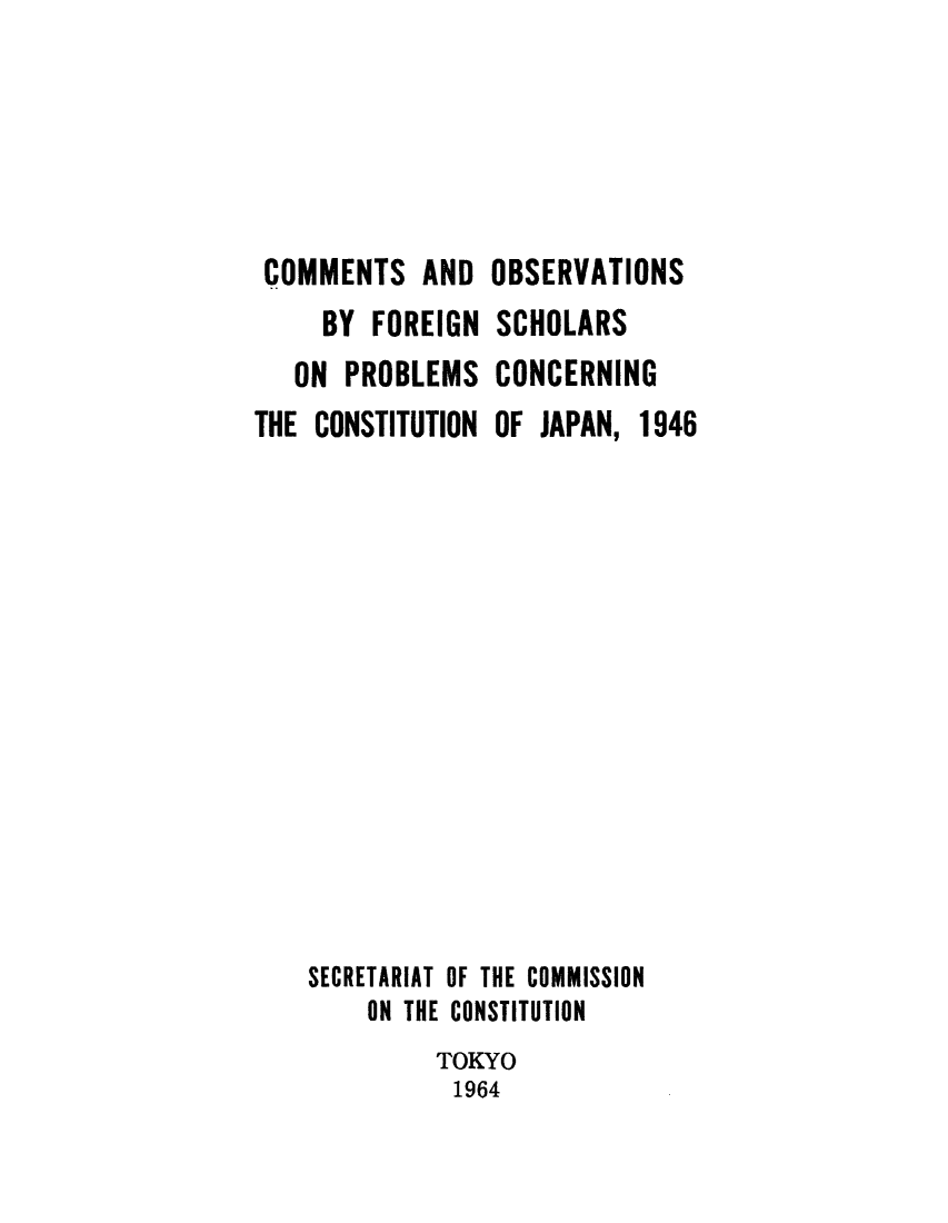 handle is hein.cow/cobservp0001 and id is 1 raw text is: ï»¿COMMENTS AND OBSERVATIONS
BY FOREIGN SCHOLARS
ON PROBLEMS CONCERNING
THE CONSTITUTION OF JAPAN, 1946
SECRETARIAT OF THE COMMISSION
ON THE CONSTITUTION
TOKYO
1964


