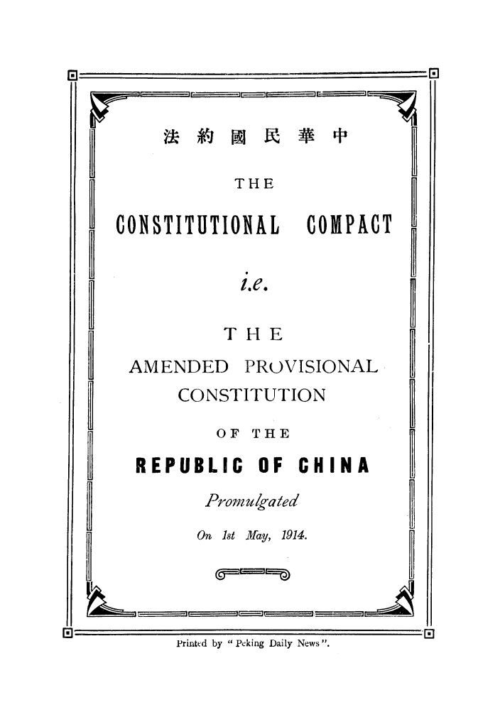 handle is hein.cow/cocampr0001 and id is 1 raw text is: B
B
B
B
B
B
B
B
B

THE

ONTITUTIONAL

COMPAC

PROVISIONAL

CONSTITUTION
OF THE
REPUBLIC OF CHINA
Prom ulga ted
On 1st M ay, 1914.

Printed by Peking Daily News .

i.e.
THE

AMENDED

--ir    tf      h--ll      I1 r- -

M]                                                                                                                                                                                                                                                                                                                                                                                                                                     '                                              I

B
B
B
B
B
B

.        r                        T


