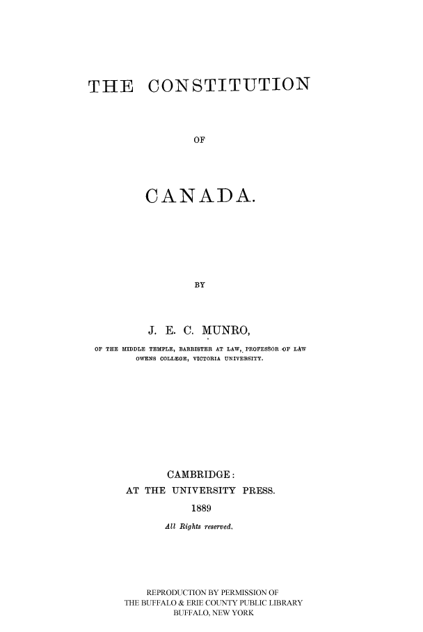 handle is hein.cow/cocanad0001 and id is 1 raw text is: THE CONSTITUTION
OF
CANADA.
BY

J. E. C. MUNRO,
OF THE MIDDLE TEMPLE, BARRISTER AT LAW,. PROFEStOR OF LAW
OWENS COLLEGE, VICTORIA UNIVERSITY.
CAMBRIDGE:
AT THE UNIVERSITY PRESS.
1889
All Rights reserved,
REPRODUCTION BY PERMISSION OF
THE BUFFALO & ERIE COUNTY PUBLIC LIBRARY
BUFFALO, NEW YORK


