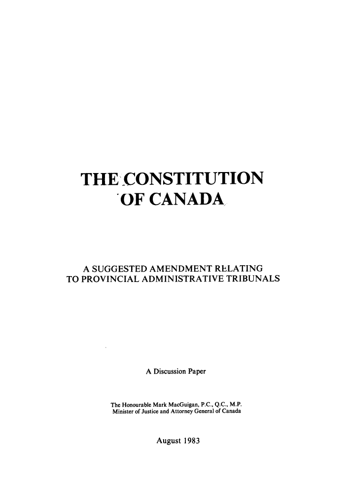 handle is hein.cow/cocaspa0001 and id is 1 raw text is: ï»¿THE CONSTITUTION
OF CANADA
A SUGGESTED AMENDMENT RELATING
TO PROVINCIAL ADMINISTRATIVE TRIBUNALS
A Discussion Paper
The Honourable Mark MacGuigan, P.C., Q.C., M.P.
Minister of Justice and Attorney General of Canada

August 1983



