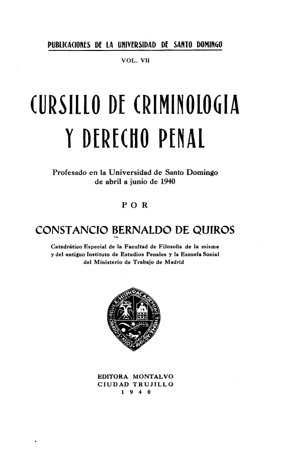 handle is hein.cow/cocdpp0001 and id is 1 raw text is: 




    PUBLI(A(ION[S Df LA UNIV[RSIDAD Df SANTO DOMINGO

                    VOL. VII






(URSILLO DE (RIMINOI061A



        Y DERE(HO PENAL


     Profesado en la Universidad de Santo Domingo
              de abril a junio de 1940


                    POR


 CONSTANCIO BERNALDO DE QUIROS

     Catedriftico Especial de [a Facultad de Filosofia de la misma
     y del antiguo Instituto de Estudios Penales y la Escuela Social
            del Ministerio de Trabajo de Madrid


EDITORA MONTALVO
CIUDAD TRUJILLO
     1940


