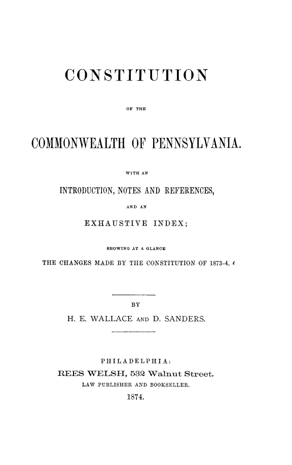 handle is hein.cow/cocommpa0001 and id is 1 raw text is: CONSTITUTION
OF THIE
COMMONWEALTH OF PENNSYLVANIA.
WITH AN
INTRODUCTION, NOTES AND REFERENCES,
AND AN
EXHAUSTIVE INDEX;
SHOWING AT A GLANCE
THE CHANGES MADE BY THE CONSTITUTION OF 1873-4. 1
BY
H. E. WALLACE AND D. SANDERS.

PHILADELPHIA:
REES WELSH, 532 Walnut Street.
LAW PUBLISHER AND BOOKSELLER.
1874.



