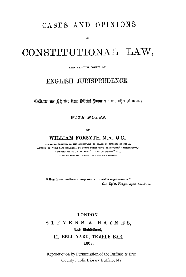 handle is hein.cow/cocvarip0001 and id is 1 raw text is: CASES

AND OPINIONS

CONSTITUTIONAL LAW,
AND VARIOUS POINTS OF
ENGLISH JURISPRUDENCE,
gal Id6 anb  ignOt from @&ial pormntsI arO dsr Somts;
WITH NOTES.
BY
WILLIAM FORSYTH, M.A., Q.C.,
STANDING COUNSEL TO THE SECRETARY OF STATE IN COUNCIL OF INDIA,
AUTHOR OF THE LAW RELATING TO COMTOSITION WITH CREDITORS,  HORTENSruS,
1HISTORY OF TRIAL BY JURY, LIFE. O CICERO, ETC.
LATE FELLOW OF TRINITY COLLEGE. CAMBRIDGE.

Hcninum peritorum responsa sunt nobis cognoseenda.
01c. Epist. Fragm. apud A'izolium.
LONDON:
STEVENS & HAYNES,
Raf publiobers;,
11, BELL YARD, TEMPLE BAR.
1869.
Reproduction by Permmission of the Buffalo & Erie
County Public Library Buffalo, NY


