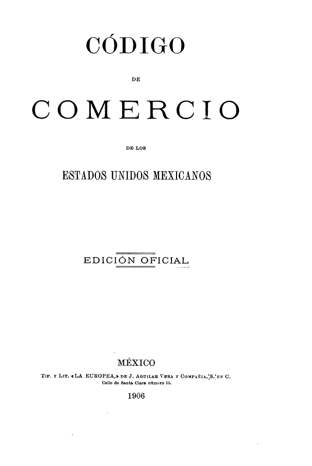 handle is hein.cow/codcomd0001 and id is 1 raw text is: CODIGO
DE
COMERCIO
DE LOS
ESTADOS UNIDOS MEXICANOS
EDICION OFICIAL
MEXiCO
Tip. Y LIT. 4 LA EUROPEA,3 DR J. AGUILAR VERA Y COXF.MFIA, S.'E' C.
Ca~le de Santa Clara niamero 15.

1906



