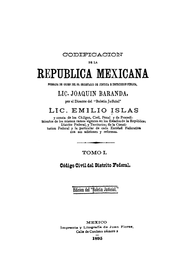 handle is hein.cow/codelamex0001 and id is 1 raw text is: OTnIIC-AC101T
REPUBLICA MEXICANA
FORMADA DI ORDIN DEL SR. SIORITARIO DE JUSTICIA I INSTRUC01I PUBLICA,
LIC. JOAQUIN BARANDA,
por el Director del I*Boletin Judicial
LIC. EMILIO ISLAS
y consta de los C6Jigos, Civil, Penal y de Procedi.
tnientos de los mismos ramos vigentes en los Estadosde la Repiblicaj
Distrito Federal, y Territorios; de la Consti-
tucion Federal y la particular de cada Entidad Federatif6
con sus adiciones y reformas.
TOMO I.
06digo Civil clel Distrito Foead
Edicion del Boletin Judicial
MEXICO
imprenta y Litografia de Juan Flores,
Clloe de Corchero nimero 2
1895


