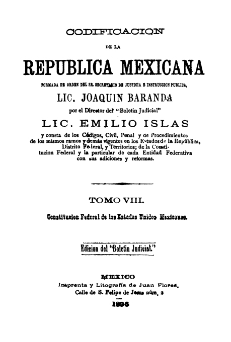 handle is hein.cow/codelamex0008 and id is 1 raw text is: OO'DT)=TO-A-OIrQ19
REPUBLICA MEXICANA
PORMADA DI QDE DIL SL SIOJtWO 1I JUSTIOIA I INSTRUCCION PUBLICA,
LIC. JOAQUIN BARANDA
por el Direetor det **Boletin Judicial'
LIC. EMILIO ISLAS
y consta de los Cdigos, Civil, Penal y de Procedimientos
de los mismos ramos ydemis vigentes en los E-tadosde Ia Repdblica,
Distrito Fe leral, y Territorios; de la Coati-
tucion Federal y la particular de cada Entidad Federativa
con us adiciones y reformas.
TOMO VIII.
Castitalea snIral o lo Istatu  nitda isoalae.
Edition del Boletin Judicial.
Inaprenta y Litograffa de Juan Flored.,
Calls de 8. Felipe de Je40e nan. 2
1800s



