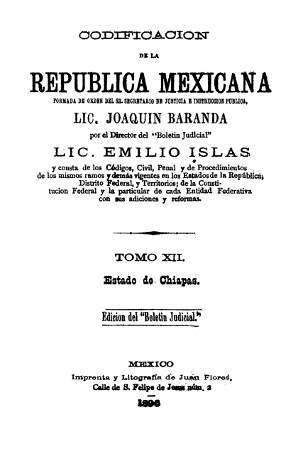 handle is hein.cow/codelamex0012 and id is 1 raw text is: OODIFIC.OIOMT
REPUBLICA MEXICANA
ORMIADA DE ODDIS DEL SR. SIGRITARIO i JUSTICIA I INSTRUOCION PUBLICA,
LIC. JOAQUIN BARANDA
por el Director del Boletin Judicial
LIC. EMILIO ISLAS
y consta de los C6digos, Civil, Penal y de Procedimientos
de los mismos ramos ydemis igentes en los Estadosde la Reptiblicaj
Distrito Federal, yTerritorios; de la Consti-
tucion Federal y la particular de cada Entidad Federativa
con us adiciones y rdomas.
TOMO XII.
Estado de Chiapas.
Edition del Boleti Judicial.
MIIOO
Insprenta y Litograffa de Juas Flored,
Calle de . Felipe de Jesb din. 2a



