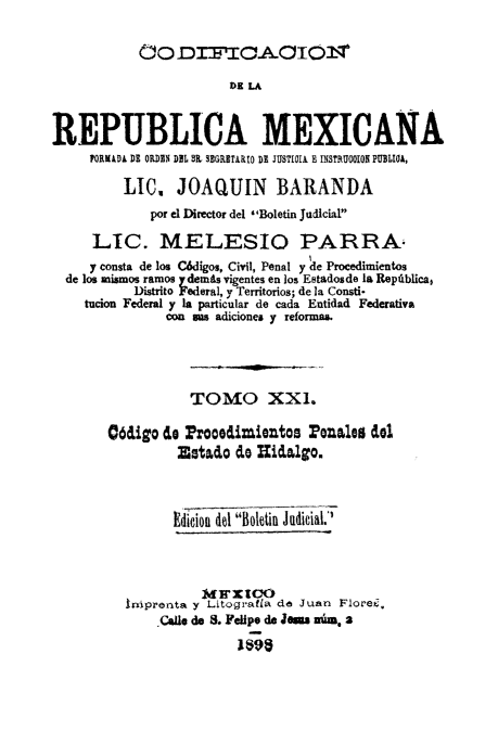 handle is hein.cow/codelamex0021 and id is 1 raw text is: ODrTCAOIT
REPUBLICA MEXICANA
FORMD DE ORDIN DDL IL SEGRITARID DI JUSTICIA E INSTRUGOION PUBLIA,
LIC. JOAQUIN BARANDA
por el Director del Boletin Judicial
LIC. MELESIO PARRA-
y consta de los C6digos, Civil, Penal y de Procedimientos
de los mismos ramos ydemits vigentes en los Estadosde la Repiblica,
Distrito Federal, y Territorios; de ]a Consti*
tucion Federal y la particular de cada Entidad Federativa
con as adiciones y reformas.
TOMO XXI.
06aigo de ProOOimiOtos rena1es del
Estao dO idalgo.
Edicion d Boletin Judicial.
ImlrxIo
Iniprenta y Litogradia de Juan Flore .
.Calle d 8. FeUpe de Jean ai, a
1 ;9


