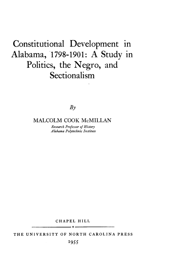 handle is hein.cow/codval0001 and id is 1 raw text is: 





Constitutional


Development


Alabama, 1798-1901: A Study in
     Politics, the Negro, and

            Sectionalism


            By

MALCOLM COOK McMILLAN
      Research Professor of History
      Alabama Polytechnic Institute


             CHAPEL HILL

THE UNIVERSITY OF NORTH CAROLINA PRESS
                  1955


in


