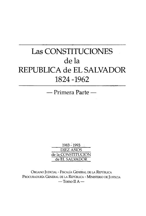 handle is hein.cow/coelsal0001 and id is 1 raw text is: Las CONSTITUCIONES
de la
REPUBLICA de EL SALVADOR
1824-1962
- Primera Parte -
1983 - 1993
DIEZ ANOS
de la CONSTITUCION
de EL SALVADOR
ORGANO JUDICIAL - FISCALfA GENERAL DE LA REPUBLICA
PROCURADURIA GENERAL DE LA REPOBLICA - MINISTERIO DE JUSTICIA
- Tomo II A -


