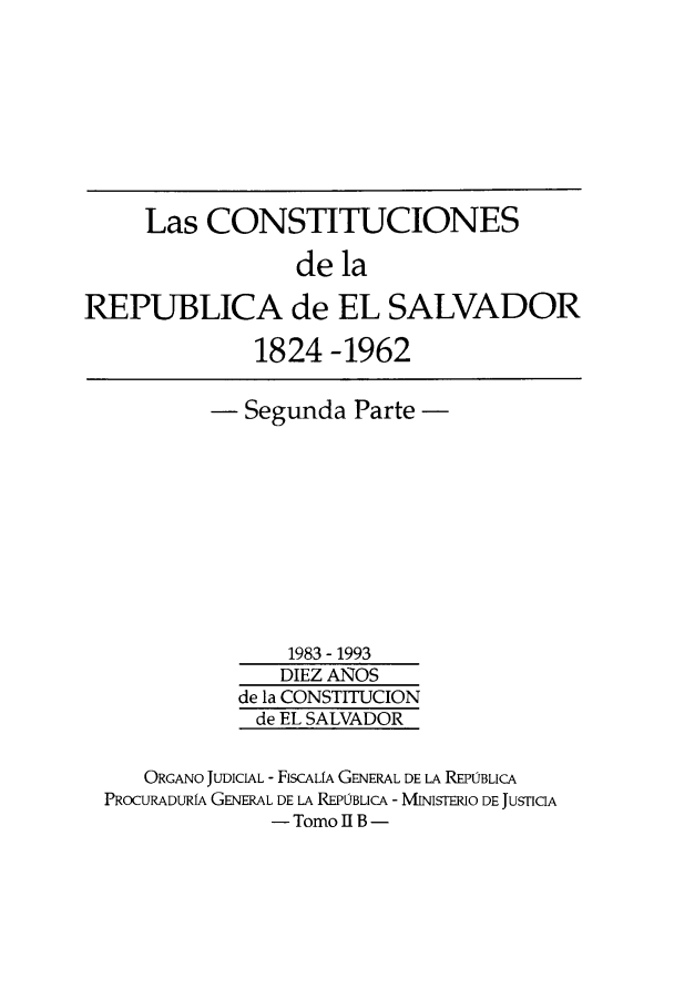 handle is hein.cow/coelsal0002 and id is 1 raw text is: Las CONSTITUCIONES
de la
REPUBLICA de EL SALVADOR
1824 -1962
- Segunda Parte -
1983 - 1993
DIEZ ANOS
de la CONSTITUCION
de EL SALVADOR
ORGANO JUDICIAL - FISCALIA GENERAL DE LA REPOBLICA
PROCURADURIA GENERAL DE LA REPOBLICA - MINISTERIO DE JUSTICIA
- Tomo II B -


