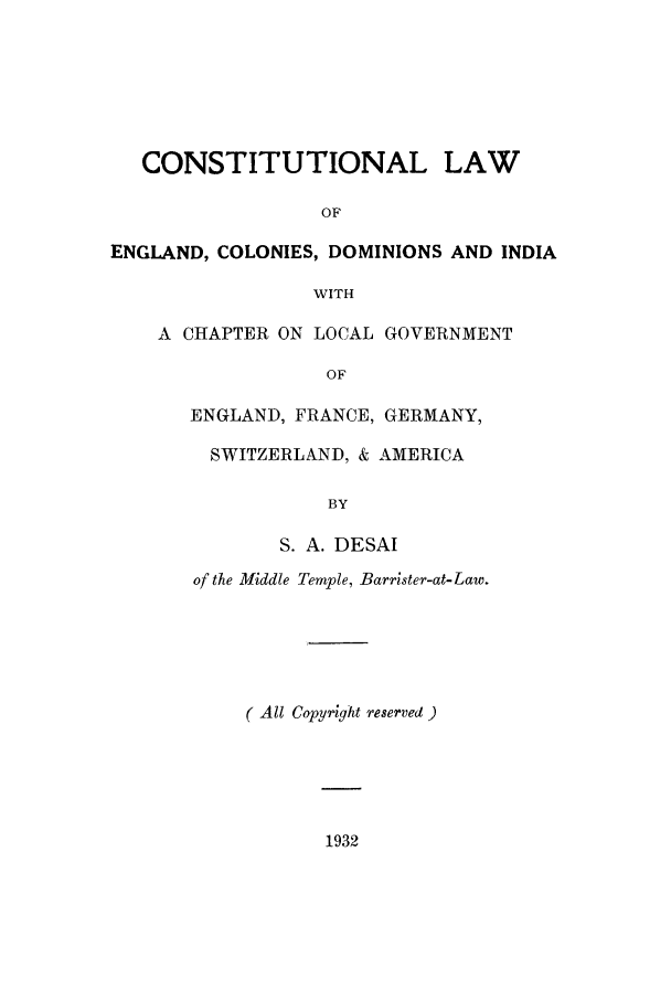 handle is hein.cow/coensam0001 and id is 1 raw text is: CONSTITUTIONAL LAW
OF
ENGLAND, COLONIES, DOMINIONS AND INDIA

WITH
A CHAPTER ON LOCAL GOVERNMENT
OF
ENGLAND, FRANCE, GERMANY,
SWITZERLAND, & AMERICA

S. A. DESAI
of the Middle Temple, Barrister-at-Law.
( All Copyright reserved )

1932


