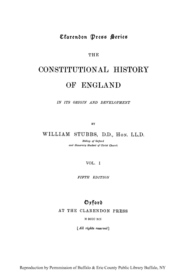 handle is hein.cow/coeode0001 and id is 1 raw text is: THE

CONSTITUTIONAL HISTORY
OF ENGLAND
IN ITS ORIGIN AND DEVELOPMENT
BY
WILLIAM STUBBS, D.D., HoN. LL.D.
Bishop of Oxford
and Honorary Student of Christ Church
VOL. I
FIFTH EDITION
0 forb
AT THE CLARENDON PRESS
31 DCCC XCI
[All rights reserved]

Reproduction by Permmission of Buffalo & Erie County Public Library Buffalo, NY


