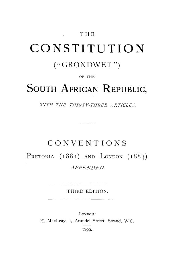 handle is hein.cow/cogrond0001 and id is 1 raw text is: THE

CONSTITUTION
( GRONDWET )
OF THE
SOUTH AFRICAN REPUBLIC,

WITH THE TH1IRTY-TH1REE IRTICLES.
,CONVENTIONS

PRETORIA

(I88I) AND LONDON

APPENDED.
THIRD EDITION.
LONDON:
H. MacLeay, i, Arundel Street, Strand, W.C.
1899.

(I 884)


