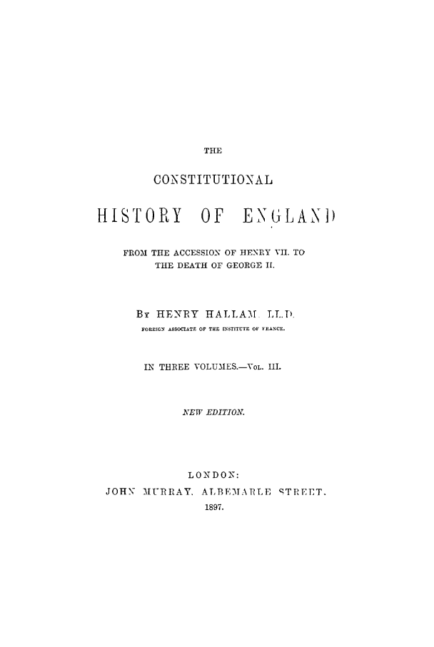 handle is hein.cow/cohede0003 and id is 1 raw text is: THE

CONSTITUTIONAL
HISTORY           OF     ENGLAND
FROM THE ACCESSION OF HENRY VII. TO
THE DEATH OF GEORGE I.
By HENIRY HALLAM LI.}
FOREIGN ASSOCIATE OF THE fnSTITUTE OF FEANCE.
IN THREE VOLUMES.-VOL. HI.
NVEWV EDITIOKT
L ON DO N:
JOHN- 3IURRAY, ALBE-MAPLE 'TREET.
1897.


