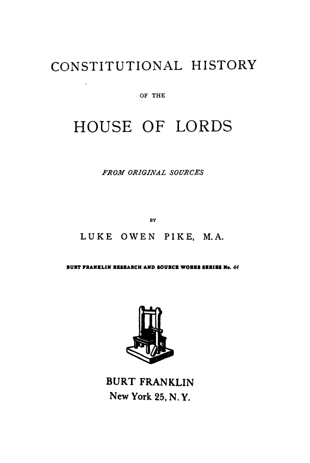 handle is hein.cow/cohihous0001 and id is 1 raw text is: CONSTITUTIONAL HISTORY
OF THE

HOUSE

OF LORDS

FROM ORIGINAL SOURCES
BY
LUKE       OWEN       PIKE, M.A.
BURT FRANKLIN RESEARCHAND SOURCE WORKS SZRIES No. 64

BURT FRANKLIN
New York 25, N. Y.


