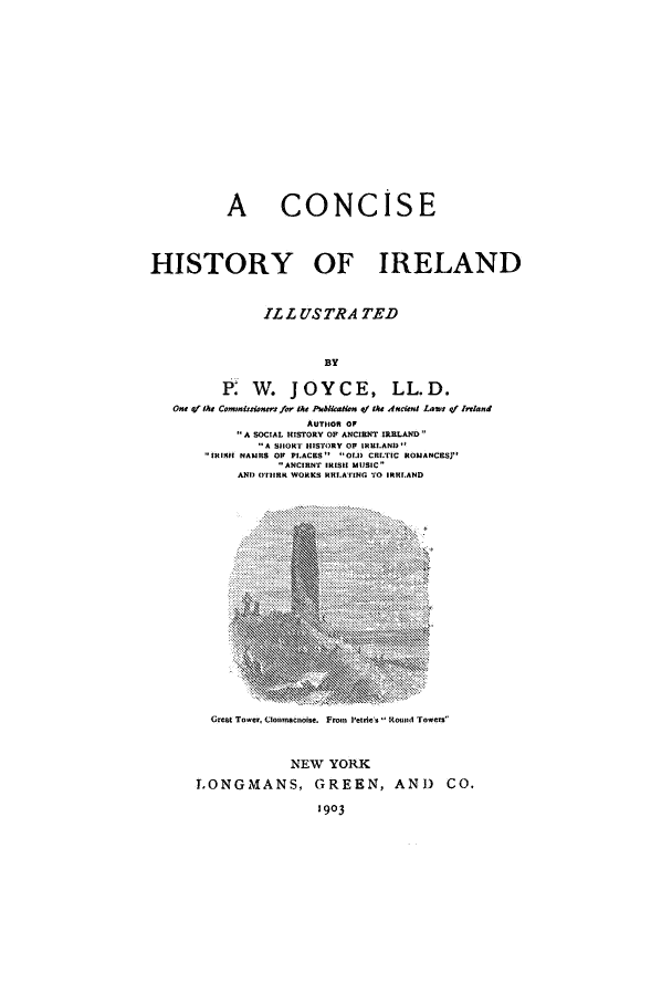 handle is hein.cow/cohisir0001 and id is 1 raw text is: A CONCISE
HISTORY OF IRELAND
ILL USTRA TED
BY
P W. JOYCE, LL.D.
One f the Commissiones for the PubikaHon of the Ancient Laws qf Irrland
AUTHOR OF
A SOCIAL HISTORY OF ANCIENT IRRLAND
A SHORT HISTIRY OF IRELAND'
IRIS NAMRS OF PLACKS O.1D CRI.TIC ROMANCES)
ANCIRNT IRISH MUSIC
AND) OTHRR WORKS HRILATING TO IRRIAND

Great Tower, Clomnacnoise. Fron Petrie s RHound Towers
NEW YORK
LONGMANS, GREEN, AND CO.
1903



