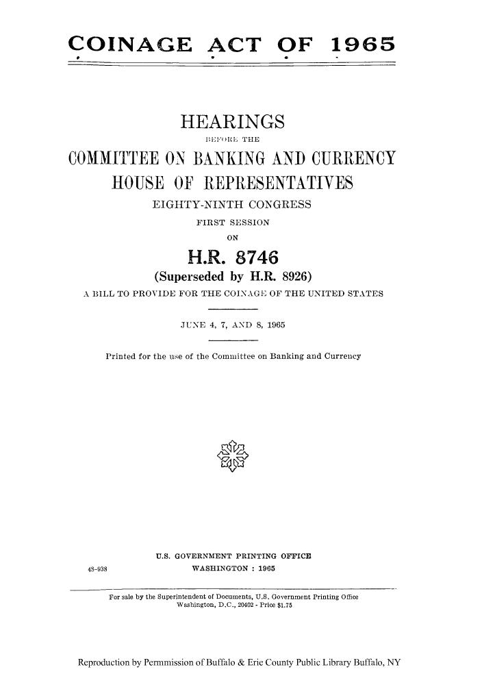 handle is hein.cow/coina0001 and id is 1 raw text is: COINAGE ACT OF 1965

HEARINGS
BIIF UI THE
COMMITTEE ON BANKING AND CURRENCY
HOUSE OF REPRESENTATIVES
EIGHTY-NINTH CONGRESS
FIRST SESSION
ON
H.R. 8746
(Superseded by H.R. 8926)
A BILL TO PROVIDE FOR THE COINAGE OF THE UNITED STATES
JUNE 4, 7, AND 8, 1965
Printed for the use of the Committee on Banking and Currency
U.S. GOVERNMENT PRINTING OFFICE
4S-938            WASHINGTON : 1965
For sale by the Superintendent of Documents, U.S. Government Printing Office
Washington, D.C., 20402 - Price $1.75

Reproduction by Permmission of Buffalo & Erie County Public Library Buffalo, NY


