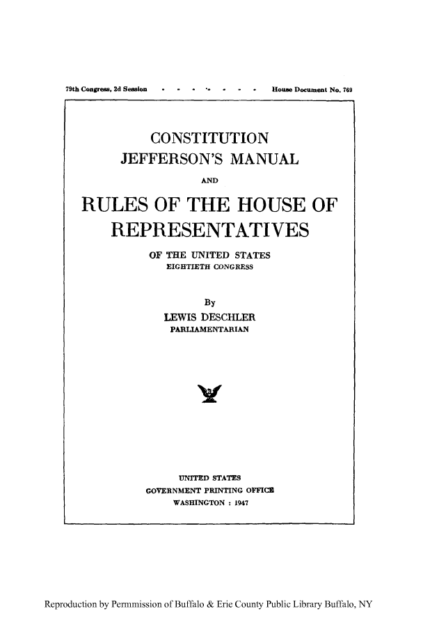 handle is hein.cow/cojeffm0001 and id is 1 raw text is: 79th Congress, 2d Session  .  House Document No. 769
CONSTITUTION
JEFFERSON'S MANUAL
AND
RULES OF THE HOUSE OF

REPRESENTATIVES
OF THE UNITED STATES
EIGHTIETH CONGRESS
By
LEWIS DESCHLER
PARLIAMENTARIAN
UNITED STATES
GOVERNMENT PRINTING OFFICE
WASHINGTON : 1947

Reproduction by Permmission of Buffalo & Erie County Public Library Buffalo, NY


