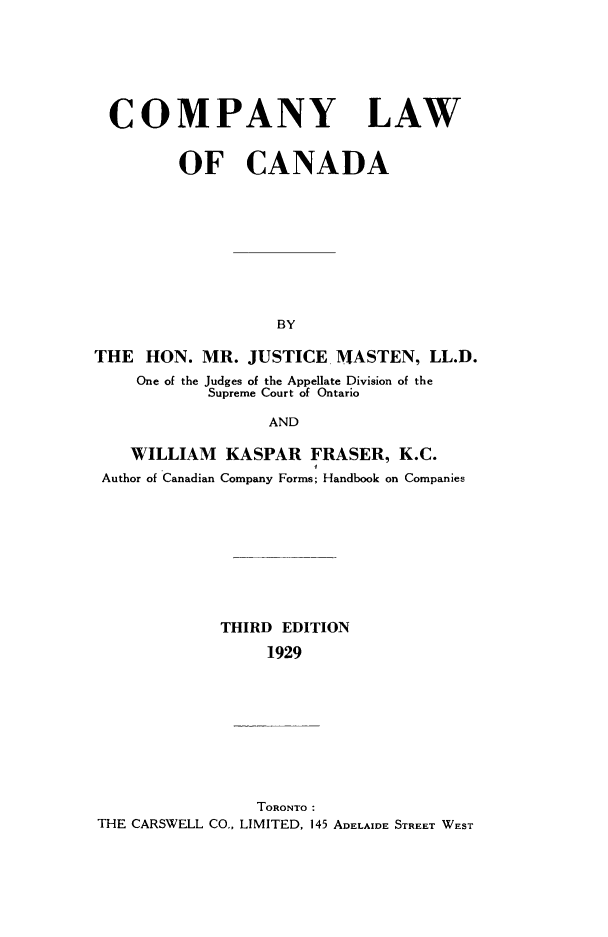handle is hein.cow/colawcan0001 and id is 1 raw text is: COMPANY LAW
OF CANADA
BY
THE HON. MR. JUSTICEI MASTEN, LL.D.
One of the Judges of the Appellate Division of the
Supreme Court of Ontario
AND
WILLIAM KASPAR FRASER, K.C.
Author of Canadian Company Forms; Handbook on Companies
THIRD EDITION
1929
TORONTO:
THE CARSWELL CO.- LIMITED, 145 ADELAIDE STREET WEST


