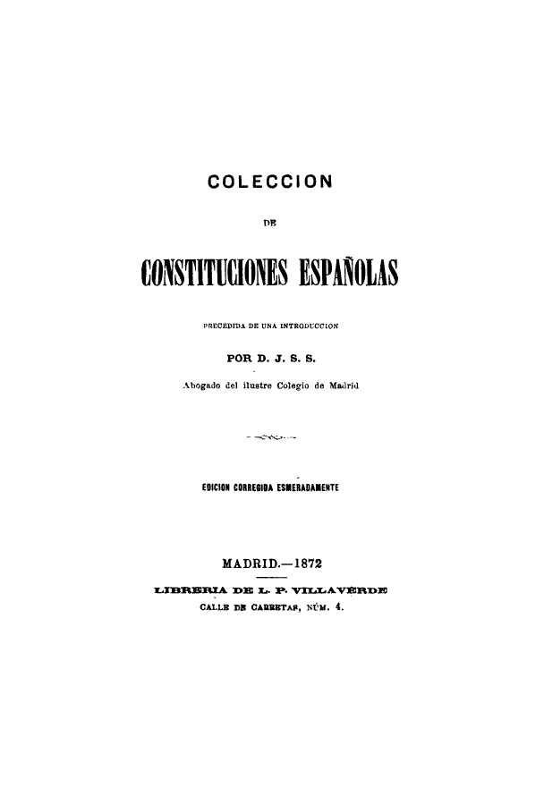 handle is hein.cow/coledcone0001 and id is 1 raw text is: COLECCION
CONSTITIONES ESPAHOIAS
PRECEDIDA DE UNA INTRODUCCION
POR D. J. S. S.
Abogado del ilustre Colegio de Madrid
EDICION CORREGIDA ESMERADAMENTE
MADRID.-1872
TIBRBRIA DE L.. P. VILLAVERDE
CALLB DR CARURTAP, NMm. 4.


