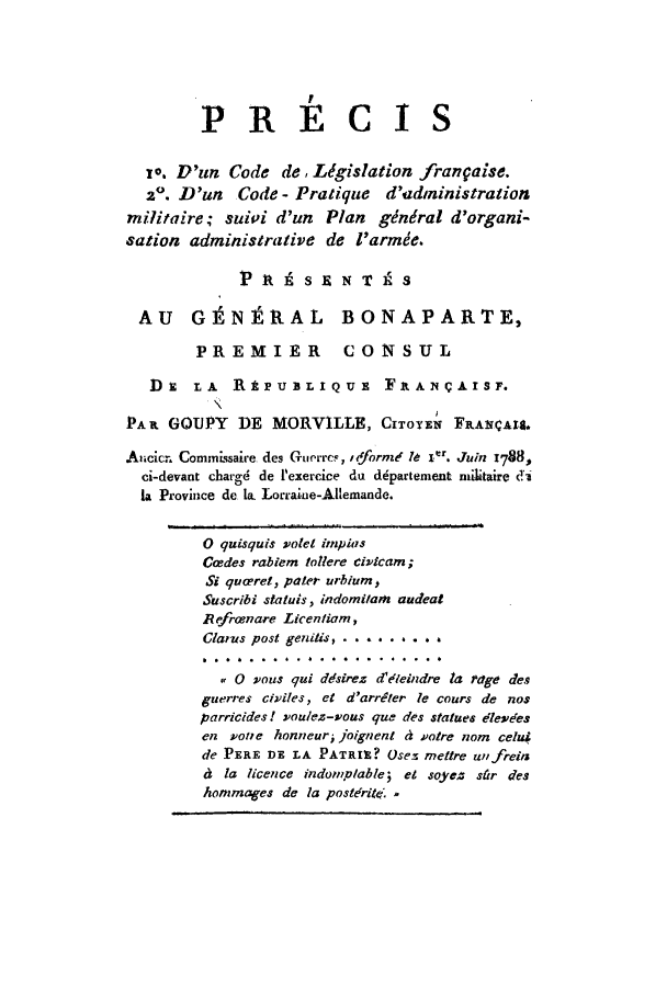 handle is hein.cow/colefran0001 and id is 1 raw text is: PRECIS
io. D'un Code de, Ldgislation frangaise.
2o. D'un Code - Pratique d'administration
militaire; suivi d'un     Plan  gdndral d'organi-
sation administrative de l'armie.
PRl    sENT9S
AU GEJNtRAL BONAPARTE,
PREMIER CONSUL
Du    LA   RtPUBLIQUE         FitANCAISF.
PA it GOUPY   DE MORVILLE, CITOYEN FRA.CAlt.
Aucicr. Commissaire des Guerrc, Ifforme  . 1  Juin 1788,
ci-devant chargd de l'exercice du d~partement nilitaire di
la Province de la. Lorraine-Allemande.
0 quisquis valet inpias
Gcedes rablem tollere eivicam;
Si quceret, pater urbium,
Suscribi staluis, indomilarn audeat
Refrcenare Licentiam,
Clar-us post geniUis . . . . .  .  a
..........
,0 wous qui ddsirez d'leindre la rage des
guerres civiles, ct d'arrigter le cours de nos
parricides! ,wou/ez-vous que des statues 'leveres
en woe honneur joignent ti wotre nom celui
de PERE DE LA PATRIZ? Osez meftre utifreits
d la licence indonplable; et soyez stir des
hommages de la posteritZ .


