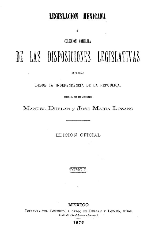handle is hein.cow/colegmex0001 and id is 1 raw text is: 

LEGISLACION MEXICANA


      COLECCION COMPLETA


DE    LAS     DISPOSItIONES        LEUISLATIVAS

                        EXPEDID-..S

        DESDE LA INDEPENDENCIA DE LA REPUBLICA.

                    OUiDEHIAD  POR  LOS LIIIIDOS

   MANUEL DULAN y JOSE MARIA LOZANO




                 EDICION   OFICIAL





                       TOMO 1.





                       MEXICO
    IMPRENTA DEL COMERCIO, A CARGO DE DUBLAN Y LOZANO, HIJOS,
                  Calle de Cordobanes número 8.
                         1876


