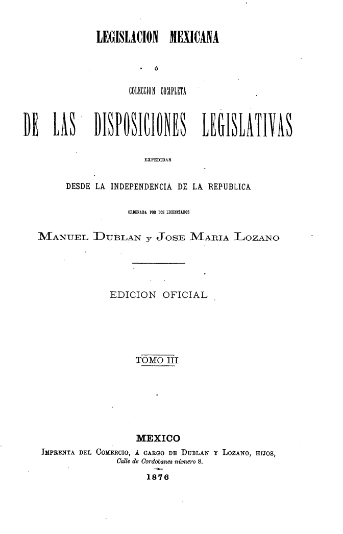 handle is hein.cow/colegmex0003 and id is 1 raw text is: 

LEGISLACION MEXICANA

         ó
      £OLII  COXdPLETA


DE LAS


DISPOSICIONES LEGISLATIVAS


               EXPEDIDAS

DESDE LA INDEPENDENCIA DE LA REPUBLICA


                  ORDENADA POR LOS LICENCIADOS

MANUEL DUBLAN y JOSE MAIUA LOZANO



              EDICION OFICIAL




                   TOMO III





                   MEXICO
 IMPRENTA DEL COMERCIO, Á CARGO DE DUBLAN Y LOZANO, HIJOS,
                Calle de Cordobanes número 8.
                      1876


