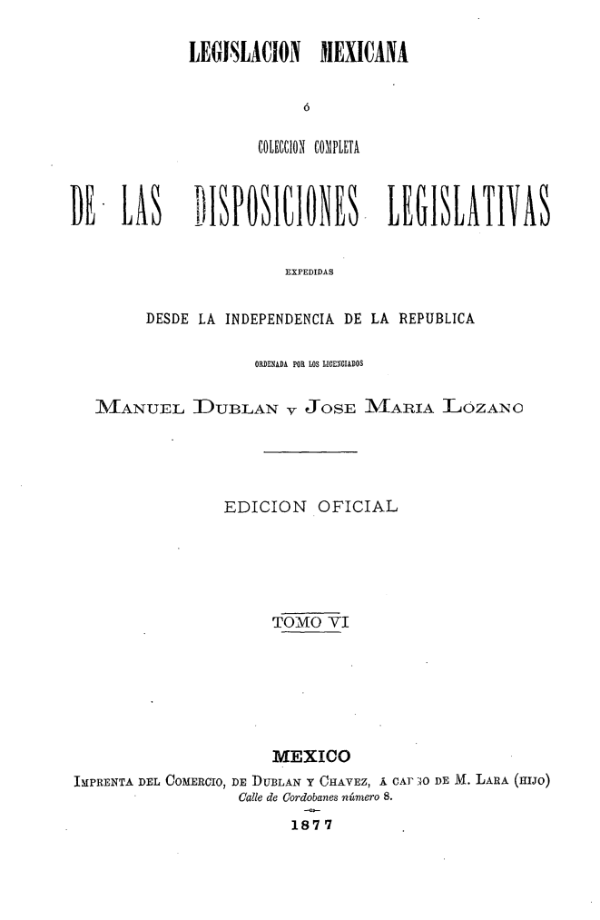 handle is hein.cow/colegmex0006 and id is 1 raw text is: 
LEGISLACION MEXICANA


        COLECION COMPLETA


DE -LAS


1IPOI1IONES -LEGILATIVAS


               EXPEDIDAS

DESDE LA INDEPENDENCIA DE LA REPUBLICA


                    ORDENADA POR LOS LICENCIADOS

  ZMiANUEL DUBLAN v JOSE MARIA LOZANO



                 EDICION OFICIAL




                      TOMO VI





                      MEXICO
IMPRENTA DEL COMERCIO, DE DUBLAN Y CHAVEZ, Á CAI- iXO DE M. LARA (HIJO)
                  Calle de Cordobanes número 8.
                        1877


