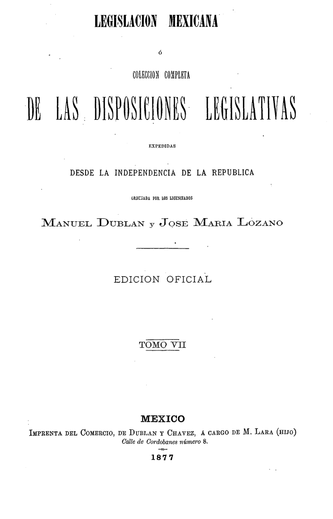 handle is hein.cow/colegmex0007 and id is 1 raw text is: 
LEGBILACION    MEXICANA


        COLECCION COMPLETA


DE LAS- DISPOSICIONES


LE-GISLATIVAS


EXPEDIDAS


        DESDE LA INDEPENDENCIA DE LA REPUBLICA

                     ORDENADA POR LOS LIOENCIADOS

   iMANUEL I)UBLAN y JOSE M/IARIA LOZANO



                 EDICION    OFICIAL




                      TOMO VII




                      MEXICO
IMPRENTA DEL COMERCIO, DE DUBLAN Y CHAVEZ, Á CARGO DE M. LARA (HIJO)
                   Calle de Cordobanes número 8.
                         1877


