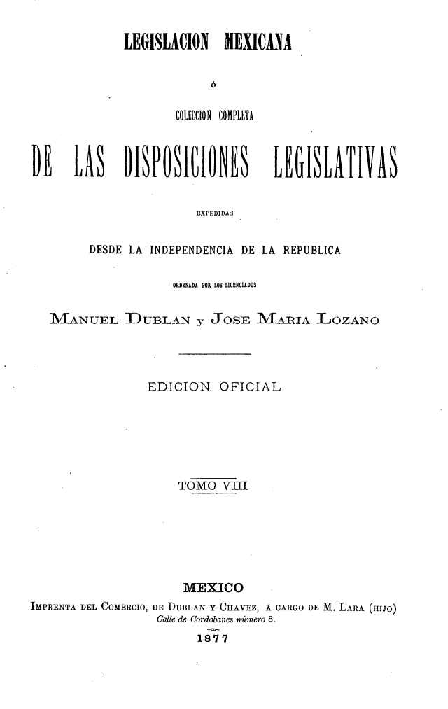 handle is hein.cow/colegmex0008 and id is 1 raw text is: 
LEGISLACION   MEXICANA



       COLECION COMPLETA


DE LAS DISPOSICIONES


LEGISLATIVAS


EXPEDIDAS


        DESDE LA INDEPENDENCIA DE LA REPUBLICA

                     ORNlUkDA POR LOS LIOBNCIADOS

   MANUEL DUBLAN y JOSE IMIARIA ]LOZANO



                 EDICION OFICIAL




                     TOMO VIII




                     MEXICO
IMPRENTA DEL COMERCIO, DE DUBLAN Y CHAVEZ, Á CARGO DE M. LARA (HíIJO)
                  Cale de Cordobanes número 8.
                        1877


