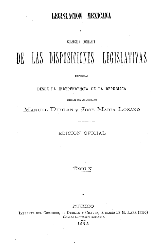 handle is hein.cow/colegmex0010 and id is 1 raw text is: 

LEGISLACION MEXICANA

            ó

      tCIL[CCION COMPLETA


DE     LAS    DISPOSICIONES         LEGISLATIVAS

                        EXPEDIDAS

         DESDE LA INDEPENDENCIA DE LA REPUBLICA

                     ORDENADA POR LOS LICENCIADOS

   MANUEL DUBLAN y JOSE MA TIA LOZANO



                  EDICION   OFICIAL





                       TOMO X







 IMPRENTA DEL COMERCIO, DE DUBLAN Y CHAVEZ, Á CARGO DE Al. LARA (HIJO)
                   ,Calle de Cordobnes nnúmero 8.
                          G 7 3


