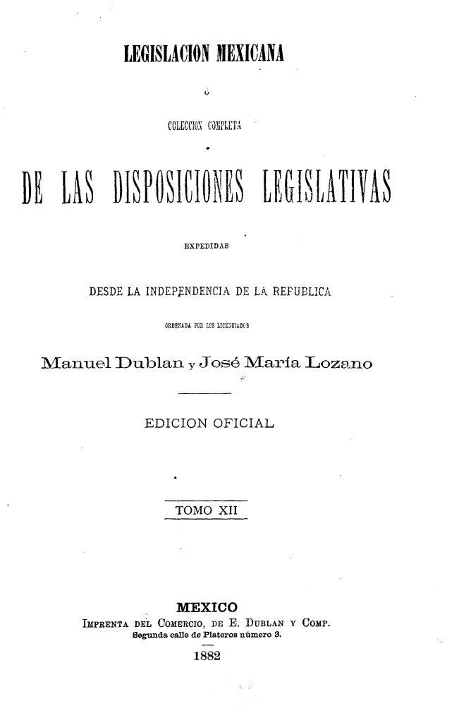 handle is hein.cow/colegmex0012 and id is 1 raw text is: 

LEGISLACION MEXICANA



      COLECCION COPLETA


DE LA DISPOSICIONES LEGISLATIVAS


                       EXPEDIDAS


          DESDE LA INDEPENDENCIA DE LA REPUBLICA

                    ORDENADA POR LOS LICE.CIADOS

   Manuel Dublan y José María Loza no


                 EDICION OFICIAL




                      TOMO XII





                      MEXICO
         IMPRENTA DE'L CoMERcIO, DE E. DUBLAN Y COMP.
                Segunda calle de Plateros número 3.
                        1882


