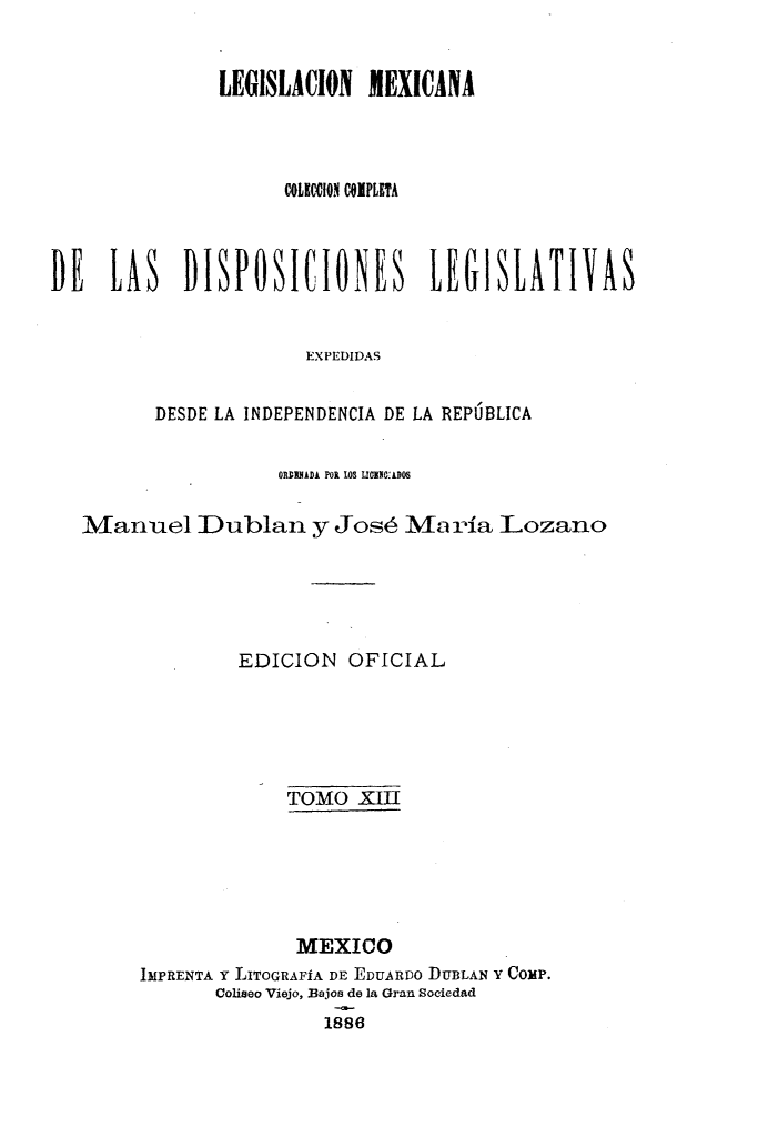 handle is hein.cow/colegmex0013 and id is 1 raw text is: 

               LEGISLACION MEXICANA



                     COLEC11O1 COMPLETA



DE LAS DISPOSICIONES LEGISLATIVAS


                      EXPEDIDAS

         DESDE LA INDEPENDENCIA DE LA REPÚBLICA

                    ORUADA POR OS LIUGE0: 0s

   Manuel IDublan y José María Lozano




                EDICION OFICIAL




                     TOMO XIII





                     MEXICO
        IMPRENTA Y LITOGRAFÍA DE EDUARDO DUBLAN Y COMP.
              Coliseo Viejo, Bajos de la Gran Sociedad
                        1886


