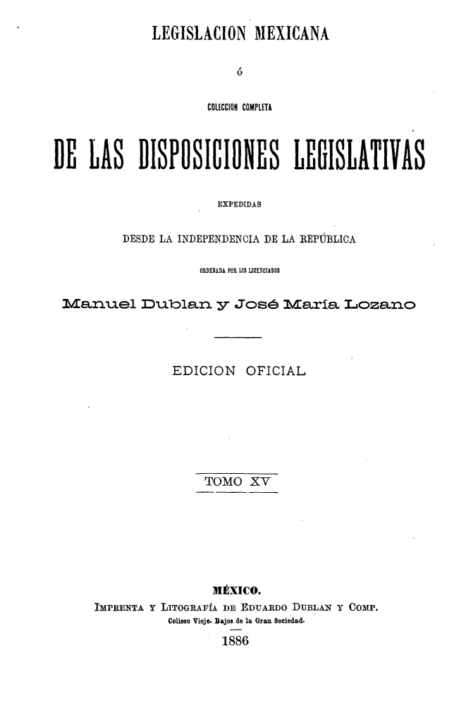 handle is hein.cow/colegmex0015 and id is 1 raw text is: 
LEGISLACION MlEXICANA

            O

        COtECCION COMPLETA


DE LAS DISPOSICIONES LEGISLATIVAS

                        EXPEDIDAS

          DESDE LA INDEPENDENCIA DE LA REPÚBLICA

                     ORME DA POR LOS LIOLOIAiOS

 Manuel Duolan y José laría Lozano



                 EDICION OFICIAL






                      TOMO XV






                      1Éxico.
      IMPRENTA Y LITOGRAFÍA DE EDUARDO DUBLAN Y COMP.
                Coliseo Viejo. Bajos de la Gran Sociedad.
                        1886


