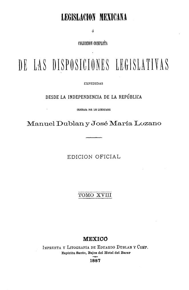 handle is hein.cow/colegmex0018 and id is 1 raw text is: 

LEGISLAUION MEXICANA

          ó

      COLEC0ION COMPLÚTA


DE LAS DISPOSICIONES LEG1SLATIVAS

                      EXPEDIDAS

         DESDE LA INDEPENDENCIA DE LA REPÚBLICA

                    ORDENADA POR LOS LICOIEDOS

   Manuel IDublan y José María Lozano




                 EDICION OFICIAL




                    TOMOii XYII1






                      MEXICO
        IMPRENTA Y LITOGRAFÍA DE EDUARDO D]UBLAN Y COMP.
               Espiritu Santo, Bajos del Hotel del Ba2ar
                        1887


