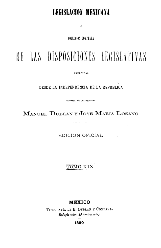handle is hein.cow/colegmex0019 and id is 1 raw text is: 
LEGISLACION  MEXICANA

           6

      COLEC0110, COMPLETA


DE    LAS    DISPOSICIONES        LEGISLATIVAS

                       EXPEDIDAS


         DESDE LA INDEPENDENCIA DE LA REPUBLICA

                    ORDENÍDA PO. LOS LI050IADQS

   MANUEL DUBLAN Y JOSE MARIA LOZANO



                 EDICION OFICIAL





                    TOMfO XIX





                    MEXiOo
            TIPOGRAFIA DE E. DUBLAN Y COMPAÑIA
                 Refugio núm. 15 (entresuelo).
                       1890


