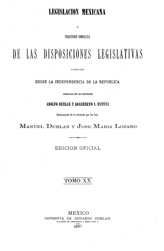 handle is hein.cow/colegmex0020 and id is 1 raw text is: 
LEGISLACION MEXICANA

            ó

       COLECCIO COMPI.ETA


DE    LAS    DISPOSICIONES           LEGISLATIVAS

                          EXPI IIDAS

          DESDE LA INDEPENDENCIA DE LA REPUBLICA

                      APnEGLADA POR LOS LICENCIADOS

               ADOLFO DUBLAN Y AIALBEltTO A. ESTEVA

                   Continuación de la ordenada por los Lics.

   MANUEL DUBLAN Y JOSE MARIA LOZANO



                  EDICION OFICIAL





                       TOMO XX





                       MEXICO
              IMPRENTA DE EDUARDO DUBLAN.
                   CALLFJóN DE CINCUENTA Y SIETE NUII. 7.
                           1897


