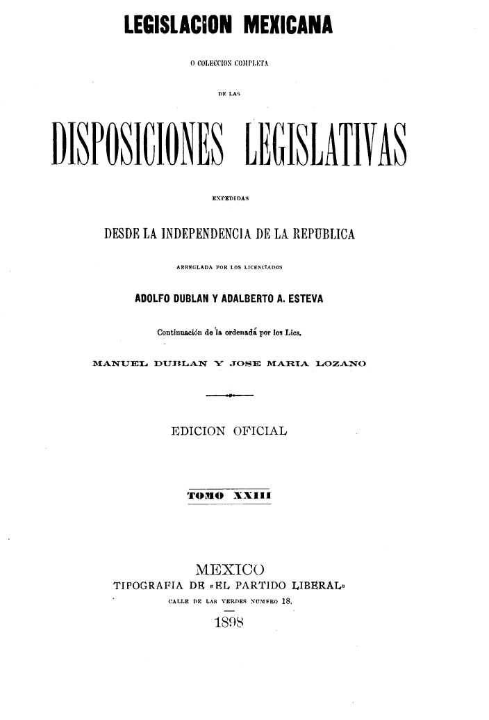 handle is hein.cow/colegmex0023 and id is 1 raw text is: 
           LEGISLACION MEXICANA

                     0 COLECCION COMPLETA

                         DE LAS



DISPOSICIONES LEGISLATIVAS

                        EXPEDIDAS

        DESDE LA INDEPENDENCIA DE LA REPUBLICA

                   ARREGLADA POR LOS LICENCIADOS

            ADOLFO DUBLAN Y ADALBERTO A. ESTEVA

                Continuación de la ordenada por los Lics.

      MANUJEI DUBIILAIN X' .OSE MARIA LOZANO




                  EDICION OFICIAL



                    TOlmO XXIII




                      MEXICO
         TIPOGRAFIA DE «fEL PARTIDO LIBERAL»
                 CALLE DE LAS VERDES NDMFRO 18.
                        1S9S


