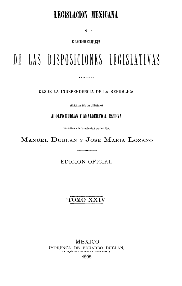 handle is hein.cow/colegmex0024 and id is 1 raw text is: 

                LEGISLACION MEXICANA



                       COLICCION COMPLETA


DE    LAS    DBPOSICIONES            LEGISLATIVAS

                         F   D AS

          DESDE LA INDEPENDENCIA DE LA REPUBLICA

                      ARREGLADA POR LOS LICENCIADOS

               ADOLFO DUBLAN Y AIDALBEIRTO A. ESTEVA

                   Continuación de la ordenada por los Lios,

   MANUEL LDUBLAN Y JOSE MARIA LOZANO



                  EDICION OFICIAL





                     TOMO XXIV






                        MEXICO
              IMPRENTA DE EDUARDO DUBLAN,
                   CALLEJÓN DE CINCUENTA Y SIETE NUM. 7-
                          4898


