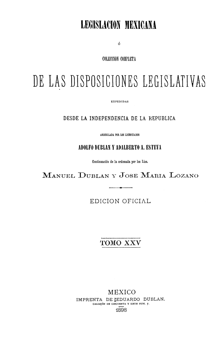 handle is hein.cow/colegmex0025 and id is 1 raw text is: 


LEGISLACION MEXICANA

            ó

       COLEtCIIO11 COMPLETA


DE LAS DISPOSICIONES LEGISLATIVAS

                          EXPEDIDAS

          DESDE LA, INDEPENDENCIA DE LA REPUBLICA

                      ARREGLADA. POR LOS LIOENCIADOS

               ADOLFO DUBLAN Y ADALBERTO A. ESTEVA

                   Continuación de la ordenada por los Libs.

   iMANUEL DUBLAN Y JOSE MARIA ]LOZANO



                   EDICION OFICIAL





                      TOMO XXV






                         MEXICO
              IMPRENTA DE 7EDUARDO DUBLAN.
                    CALLEJÓN DE CINCUENTA Y SIETE NUM. 7.
                           1898


