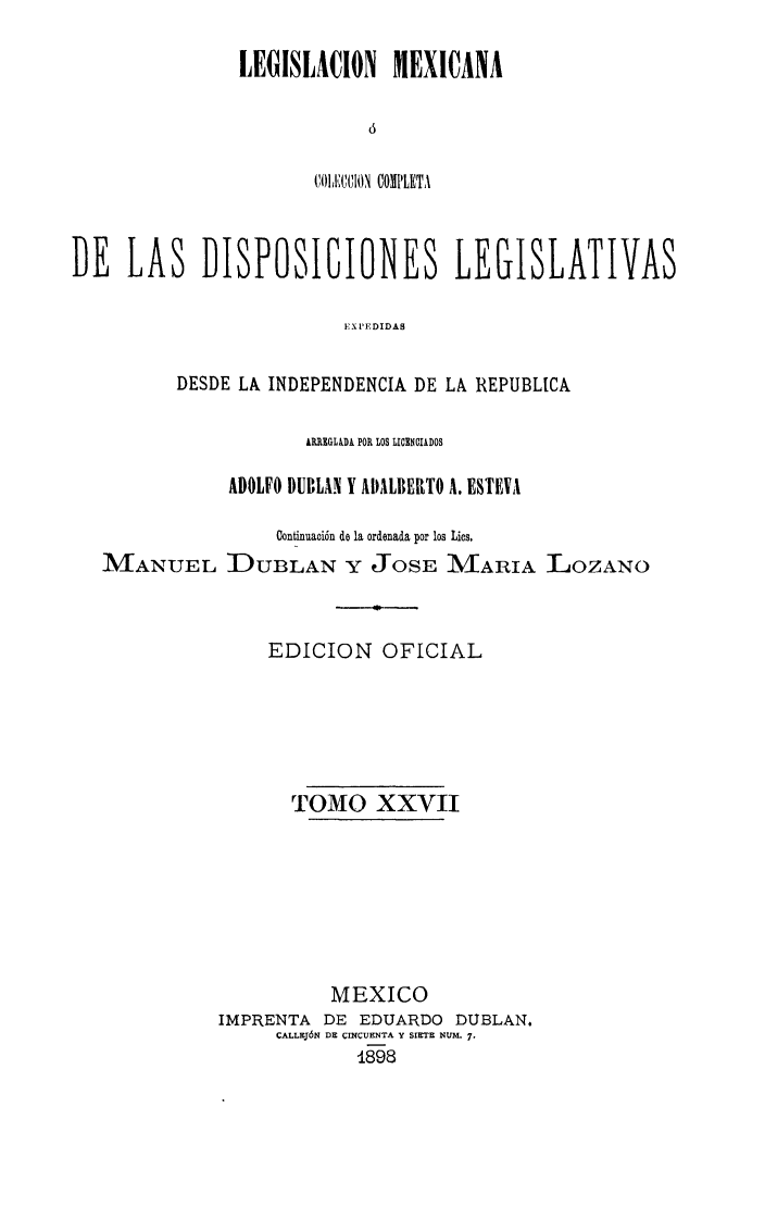 handle is hein.cow/colegmex0027 and id is 1 raw text is: 

LEGISLACION MEXICANA



       C'OII1UUION COMPLETA


DE LAS DISPOSICIONES LEGISLATIVAS

                         EXPEDIDAS

          DESDE LA INDEPENDENCIA DE LA REPUBLICA

                      ARREGLIDA POR LOS LIOXOClkDOS

               ADOLFO DUBLAN Y APILBEIITO A. ESTEVA

                   Continuación de la ordenada por los Lies.
   MANUEL DIUBLAN Y JOSE MARIA LOZANO


                  EDICION OFICIAL





                    TOMO XXVII







                        MEXICO
              IMPRENTA DE EDUARDO DUBLAN.
                   CALLEJÓN DE (INCUENTA Y SIETE NUM- 7.
                          1898



